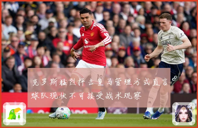 克罗斯猛烈抨击皇马管理方式直言球队现状不可接受战术观察
