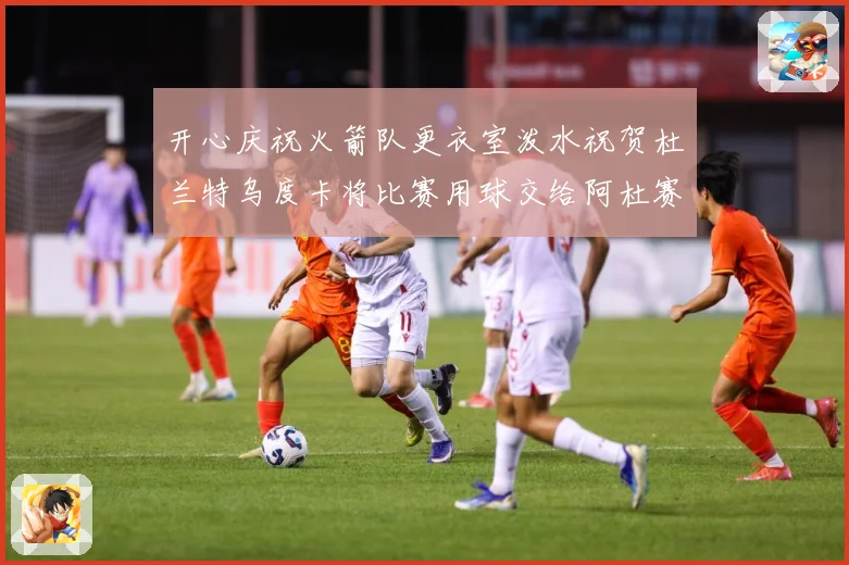 开心庆祝火箭队更衣室泼水祝贺杜兰特乌度卡将比赛用球交给阿杜赛场复盘