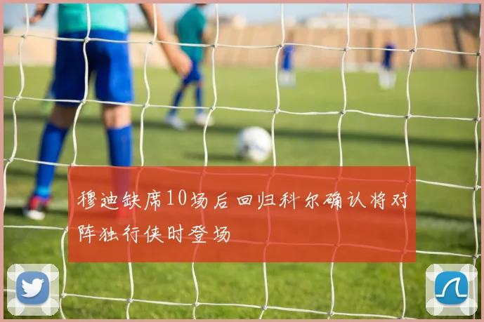 穆迪缺席10场后回归科尔确认将对阵独行侠时登场