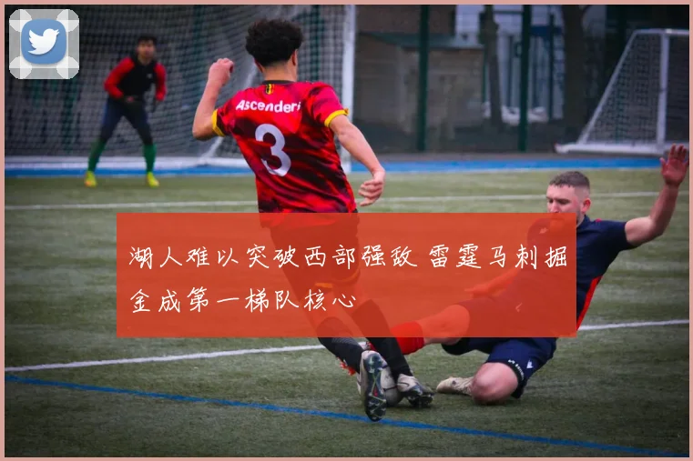 湖人难以突破西部强敌 雷霆马刺掘金成第一梯队核心