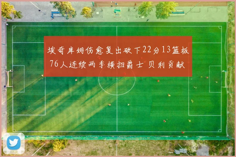 埃奇库姆伤愈复出砍下22分13篮板 76人连续两季横扫爵士 贝利贡献25分