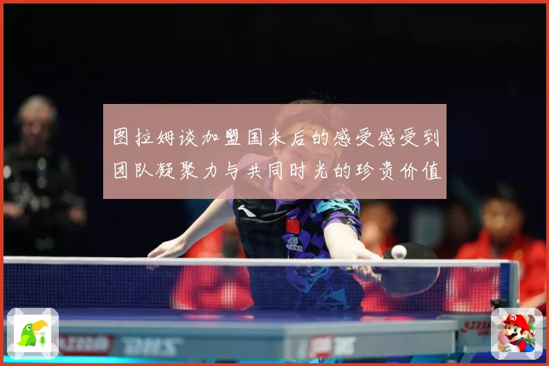 图拉姆谈加盟国米后的感受感受到团队凝聚力与共同时光的珍贵价值战术观察
