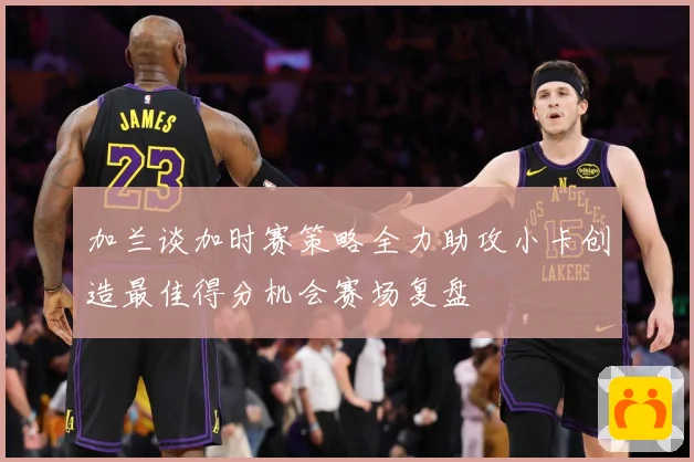 加兰谈加时赛策略全力助攻小卡创造最佳得分机会赛场复盘