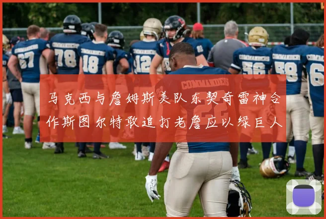 马克西与詹姆斯美队东契奇雷神合作斯图尔特敢追打老詹应以绿巨人为核心