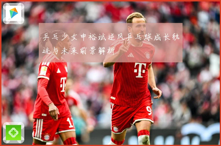 乒乓少女申裕斌逆风乒乓球成长轨迹与未来前景解析