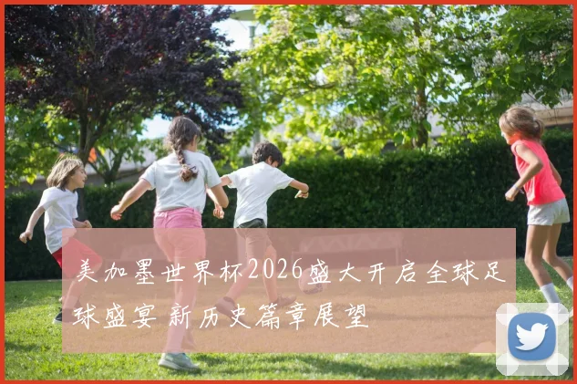 美加墨世界杯2026盛大开启全球足球盛宴 新历史篇章展望