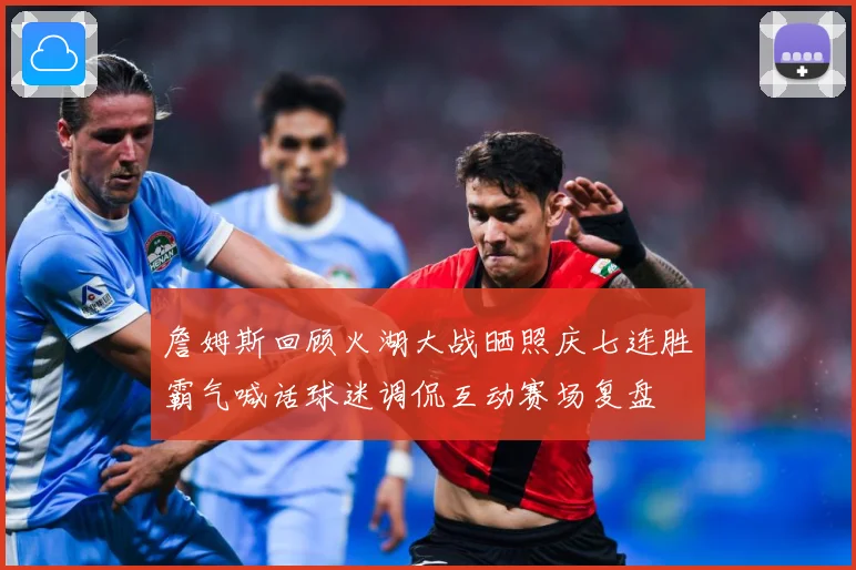 詹姆斯回顾火湖大战晒照庆七连胜霸气喊话球迷调侃互动赛场复盘