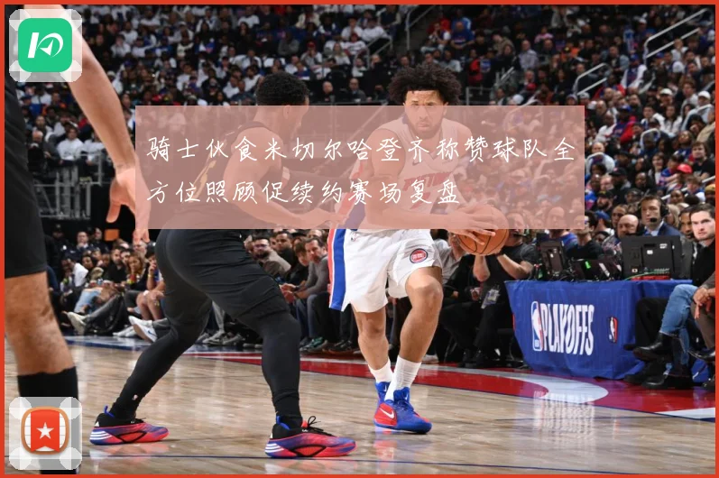 骑士伙食米切尔哈登齐称赞球队全方位照顾促续约赛场复盘