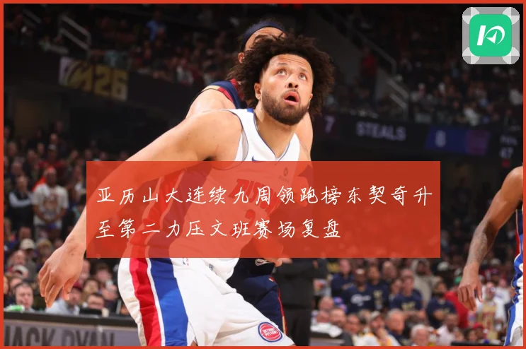 亚历山大连续九周领跑榜东契奇升至第二力压文班赛场复盘