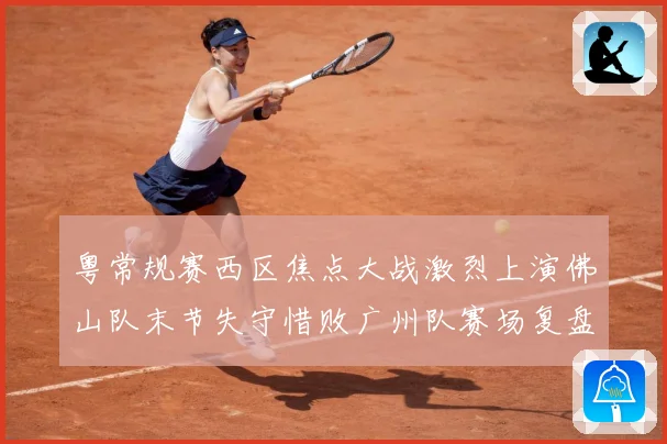 粤常规赛西区焦点大战激烈上演佛山队末节失守惜败广州队赛场复盘