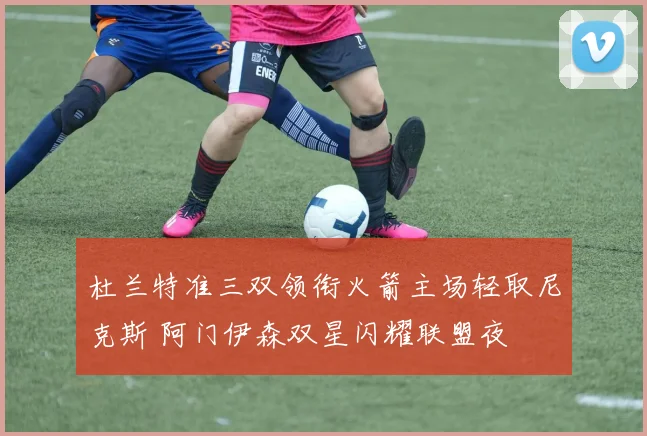 杜兰特准三双领衔火箭主场轻取尼克斯 阿门伊森双星闪耀联盟夜