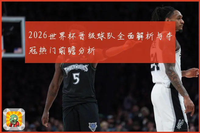 2026世界杯晋级球队全面解析与夺冠热门前瞻分析