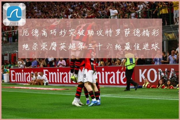 厄德高巧妙突破助攻特罗萨德精彩绝杀荣膺英超第三十六轮最佳进球战术观察