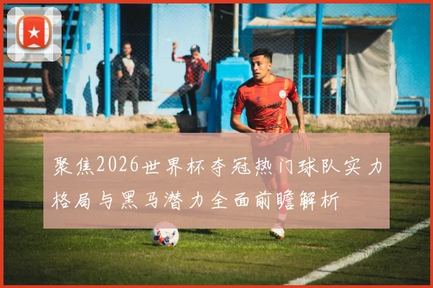 聚焦2026世界杯夺冠热门球队实力格局与黑马潜力全面前瞻解析