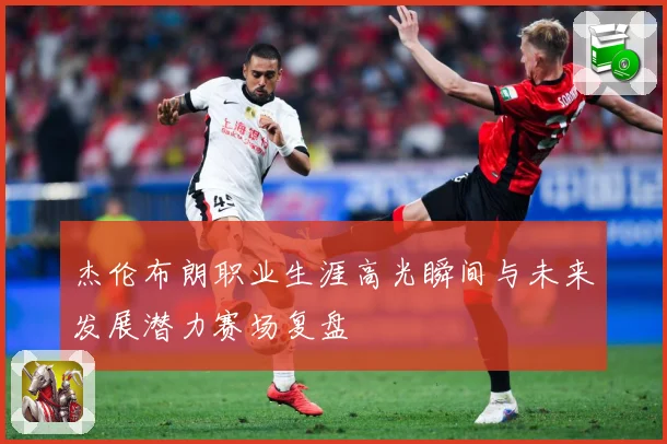杰伦布朗职业生涯高光瞬间与未来发展潜力赛场复盘