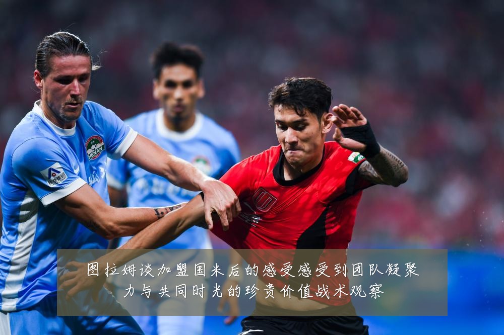图拉姆谈加盟国米后的感受感受到团队凝聚力与共同时光的珍贵价值战术观察