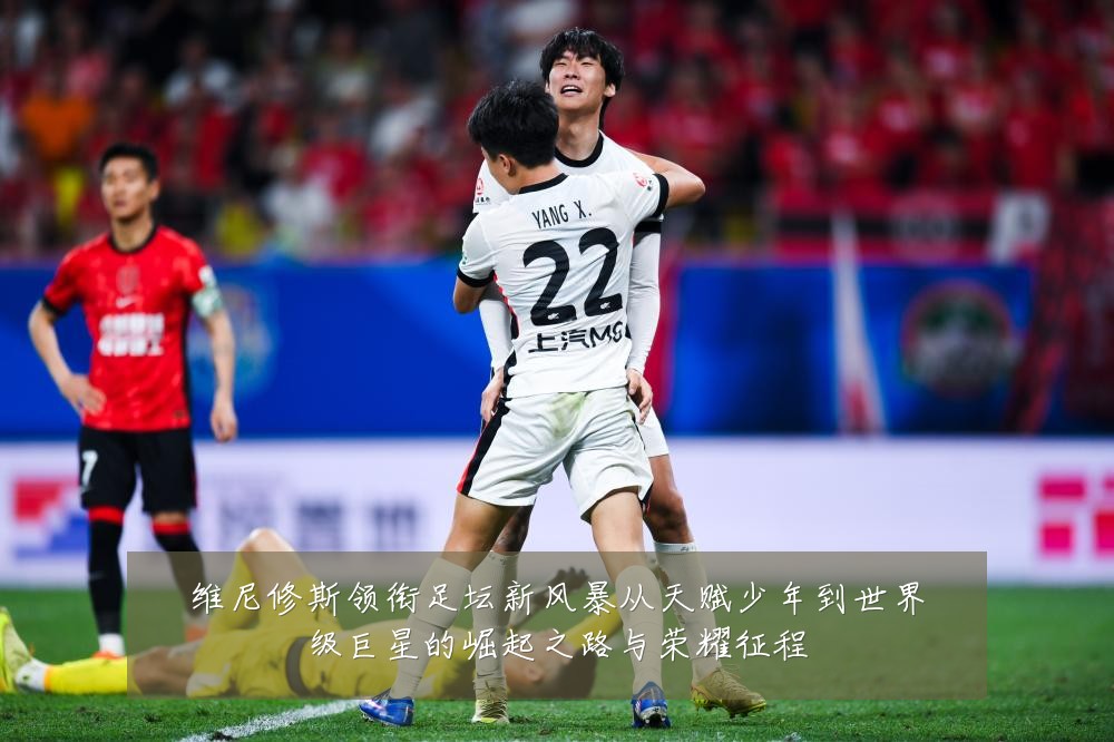 维尼修斯领衔足坛新风暴从天赋少年到世界级巨星的崛起之路与荣耀征程