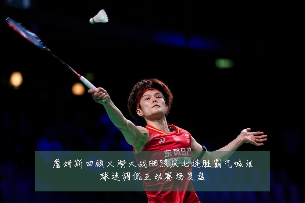 詹姆斯回顾火湖大战晒照庆七连胜霸气喊话球迷调侃互动赛场复盘